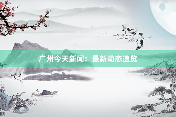 广州今天新闻：最新动态速览
