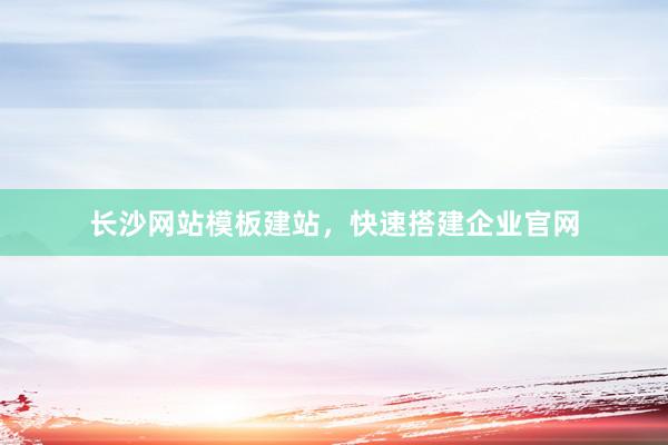 长沙网站模板建站，快速搭建企业官网